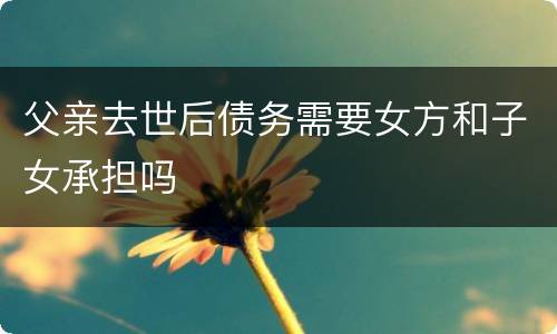 父亲去世后债务需要女方和子女承担吗