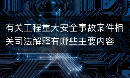 有关工程重大安全事故案件相关司法解释有哪些主要内容
