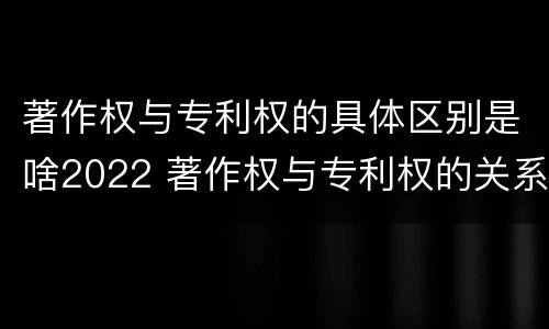 著作权与专利权的具体区别是啥2022 著作权与专利权的关系