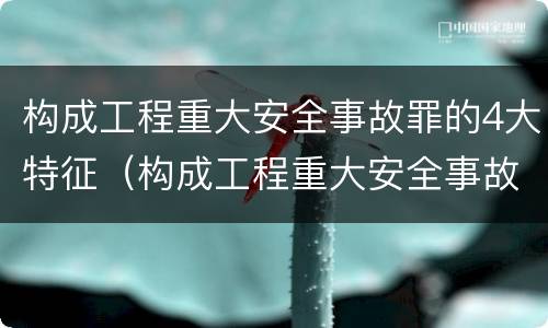 构成工程重大安全事故罪的4大特征（构成工程重大安全事故罪的4大特征是什么）