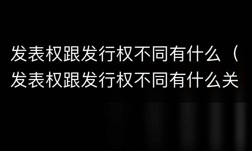 发表权跟发行权不同有什么（发表权跟发行权不同有什么关系）