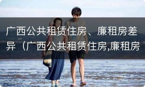 广西公共租赁住房、廉租房差异（广西公共租赁住房,廉租房差异分析）