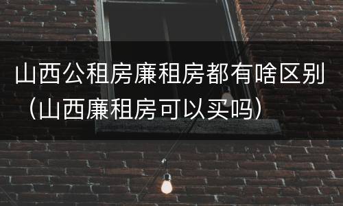 山西公租房廉租房都有啥区别（山西廉租房可以买吗）