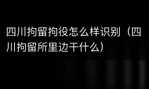 四川拘留拘役怎么样识别（四川拘留所里边干什么）