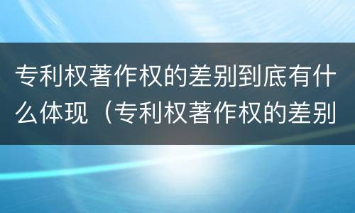 专利权著作权的差别到底有什么体现（专利权著作权的差别到底有什么体现吗）