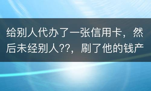 给别人代办了一张信用卡，然后未经别人??，刷了他的钱产生了逾期，给人家把钱还了，