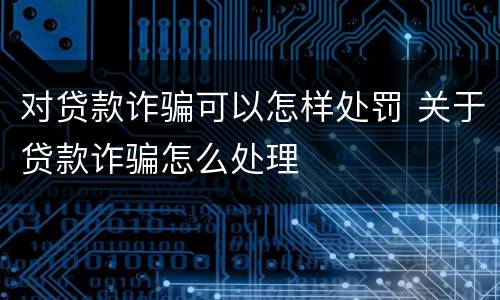 对贷款诈骗可以怎样处罚 关于贷款诈骗怎么处理
