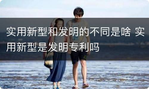 实用新型和发明的不同是啥 实用新型是发明专利吗