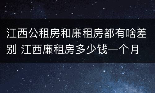 江西公租房和廉租房都有啥差别 江西廉租房多少钱一个月