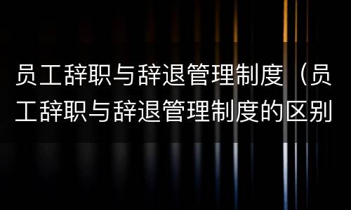 员工辞职与辞退管理制度（员工辞职与辞退管理制度的区别）