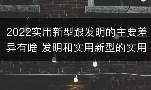 2022实用新型跟发明的主要差异有啥 发明和实用新型的实用性