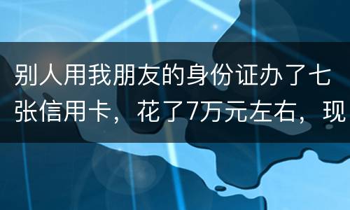 别人用我朋友的身份证办了七张信用卡，花了7万元左右，现在那人不还钱，请问该怎么办