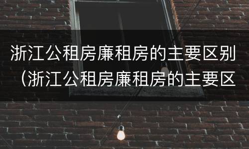 浙江公租房廉租房的主要区别（浙江公租房廉租房的主要区别在哪）