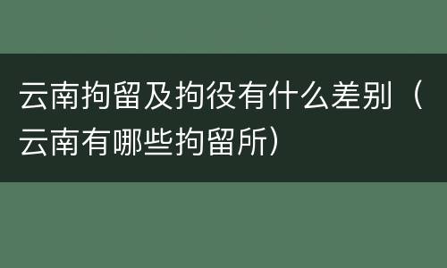 云南拘留及拘役有什么差别（云南有哪些拘留所）