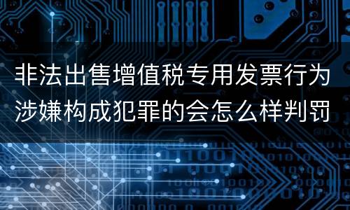 非法出售增值税专用发票行为涉嫌构成犯罪的会怎么样判罚