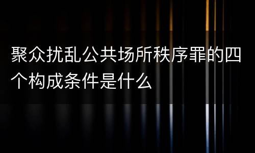聚众扰乱公共场所秩序罪的四个构成条件是什么