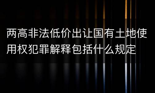 两高非法低价出让国有土地使用权犯罪解释包括什么规定