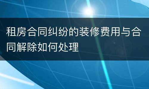 租房合同纠纷的装修费用与合同解除如何处理