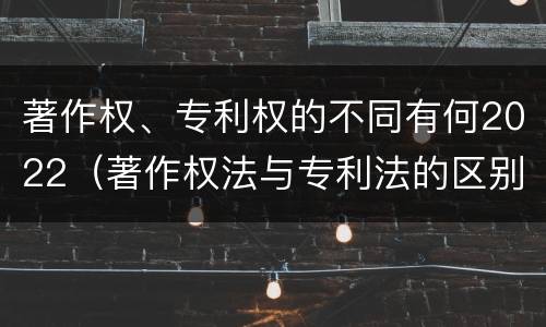 著作权、专利权的不同有何2022（著作权法与专利法的区别）