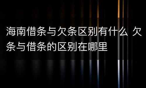 海南借条与欠条区别有什么 欠条与借条的区别在哪里