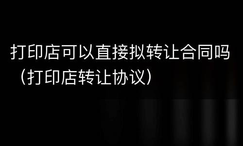 打印店可以直接拟转让合同吗（打印店转让协议）