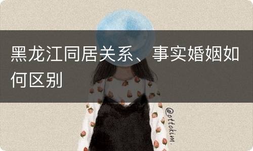 黑龙江同居关系、事实婚姻如何区别