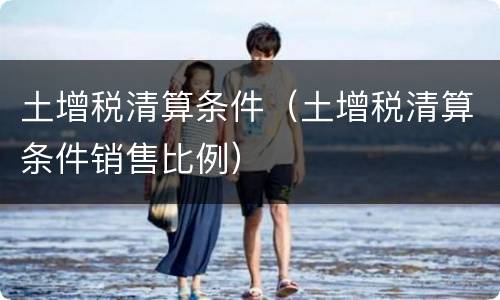 土增税清算条件（土增税清算条件销售比例）