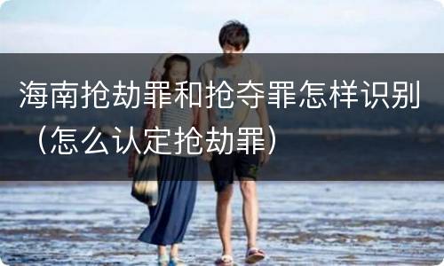海南抢劫罪和抢夺罪怎样识别（怎么认定抢劫罪）