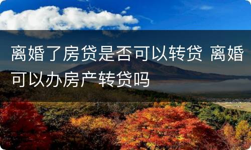 离婚了房贷是否可以转贷 离婚可以办房产转贷吗