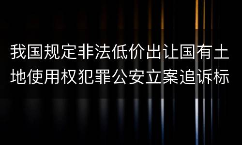 我国规定非法低价出让国有土地使用权犯罪公安立案追诉标准