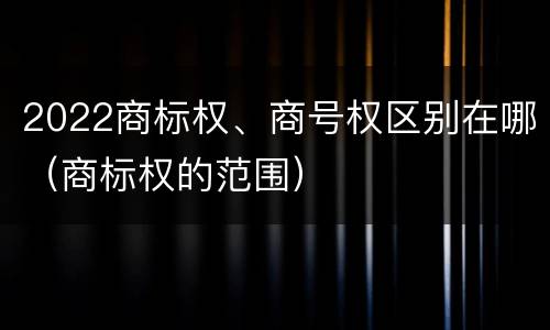 2022商标权、商号权区别在哪（商标权的范围）