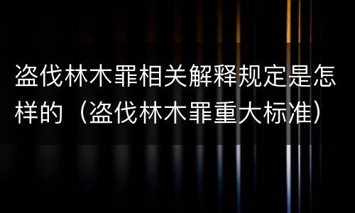 盗伐林木罪相关解释规定是怎样的（盗伐林木罪重大标准）