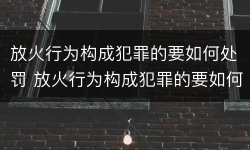 放火行为构成犯罪的要如何处罚 放火行为构成犯罪的要如何处罚呢