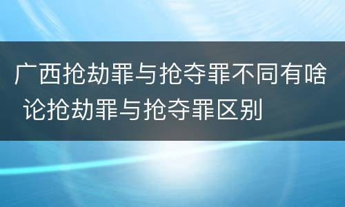 广西抢劫罪与抢夺罪不同有啥 论抢劫罪与抢夺罪区别