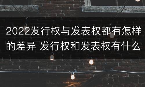 2022发行权与发表权都有怎样的差异 发行权和发表权有什么区别
