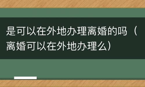 是可以在外地办理离婚的吗（离婚可以在外地办理么）
