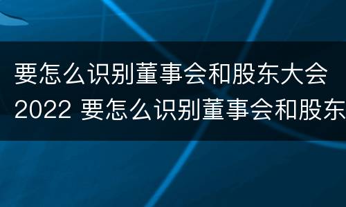 要怎么识别董事会和股东大会2022 要怎么识别董事会和股东大会2022年的区别