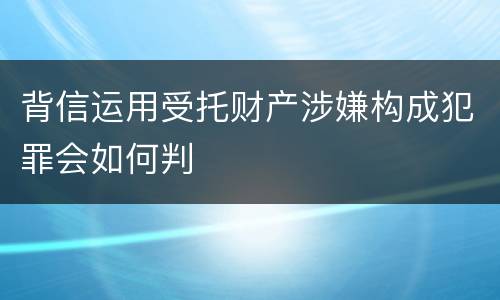 背信运用受托财产涉嫌构成犯罪会如何判
