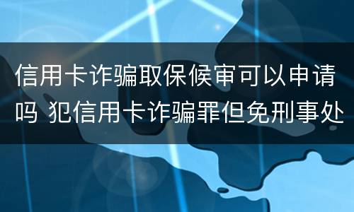 信用卡诈骗取保候审可以申请吗 犯信用卡诈骗罪但免刑事处罚
