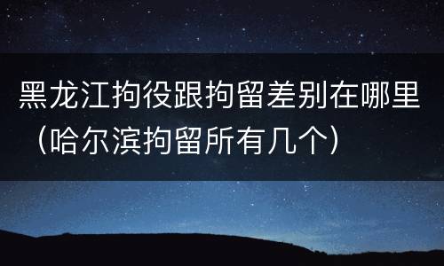黑龙江拘役跟拘留差别在哪里（哈尔滨拘留所有几个）