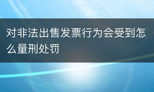 对非法出售发票行为会受到怎么量刑处罚