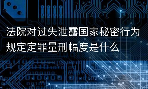 法院对过失泄露国家秘密行为规定定罪量刑幅度是什么