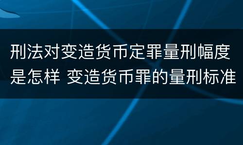 刑法对变造货币定罪量刑幅度是怎样 变造货币罪的量刑标准
