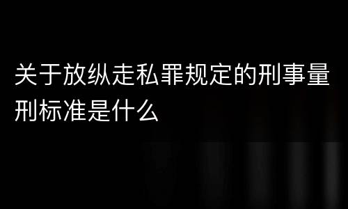 关于放纵走私罪规定的刑事量刑标准是什么