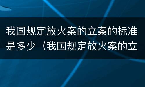 我国规定放火案的立案的标准是多少（我国规定放火案的立案的标准是多少年）