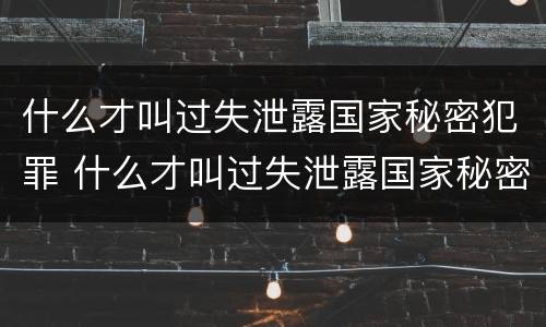 什么才叫过失泄露国家秘密犯罪 什么才叫过失泄露国家秘密犯罪行为