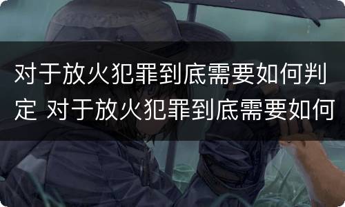 对于放火犯罪到底需要如何判定 对于放火犯罪到底需要如何判定的