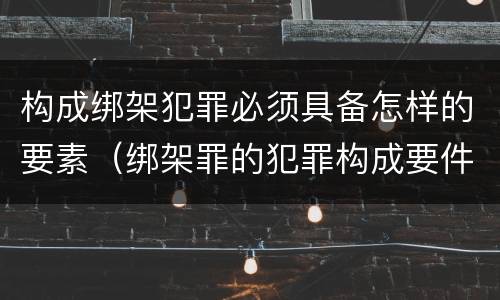 构成绑架犯罪必须具备怎样的要素（绑架罪的犯罪构成要件）