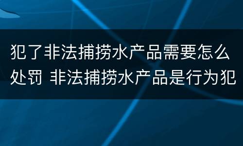 犯了非法捕捞水产品需要怎么处罚 非法捕捞水产品是行为犯还是结果犯