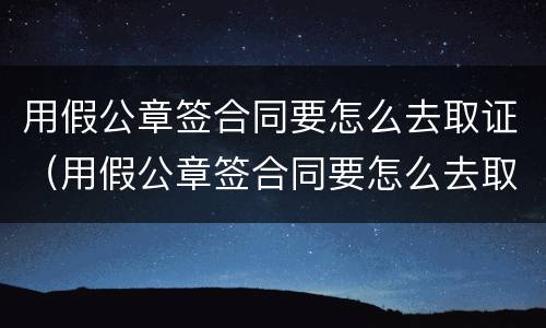 用假公章签合同要怎么去取证(用假公章签合同要怎么去取证呢)